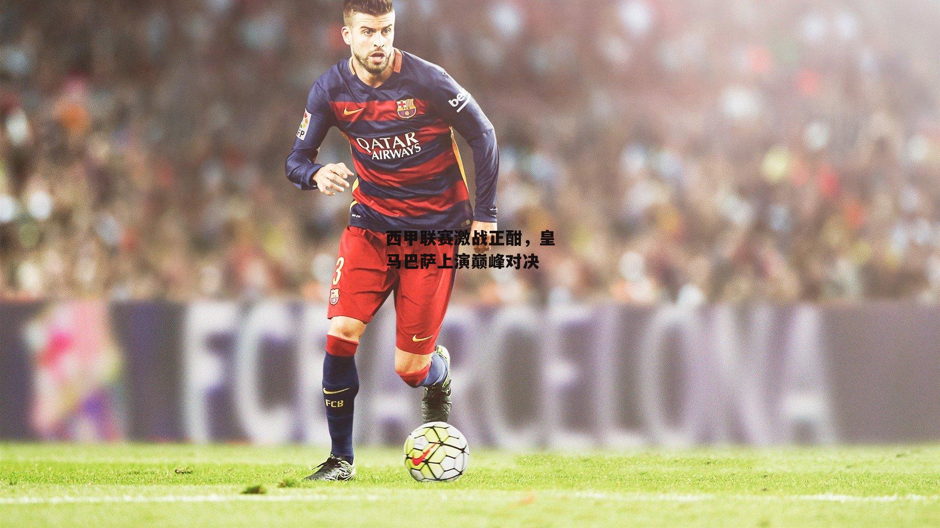 西甲联赛激战正酣,皇马巴萨上演巅峰对决